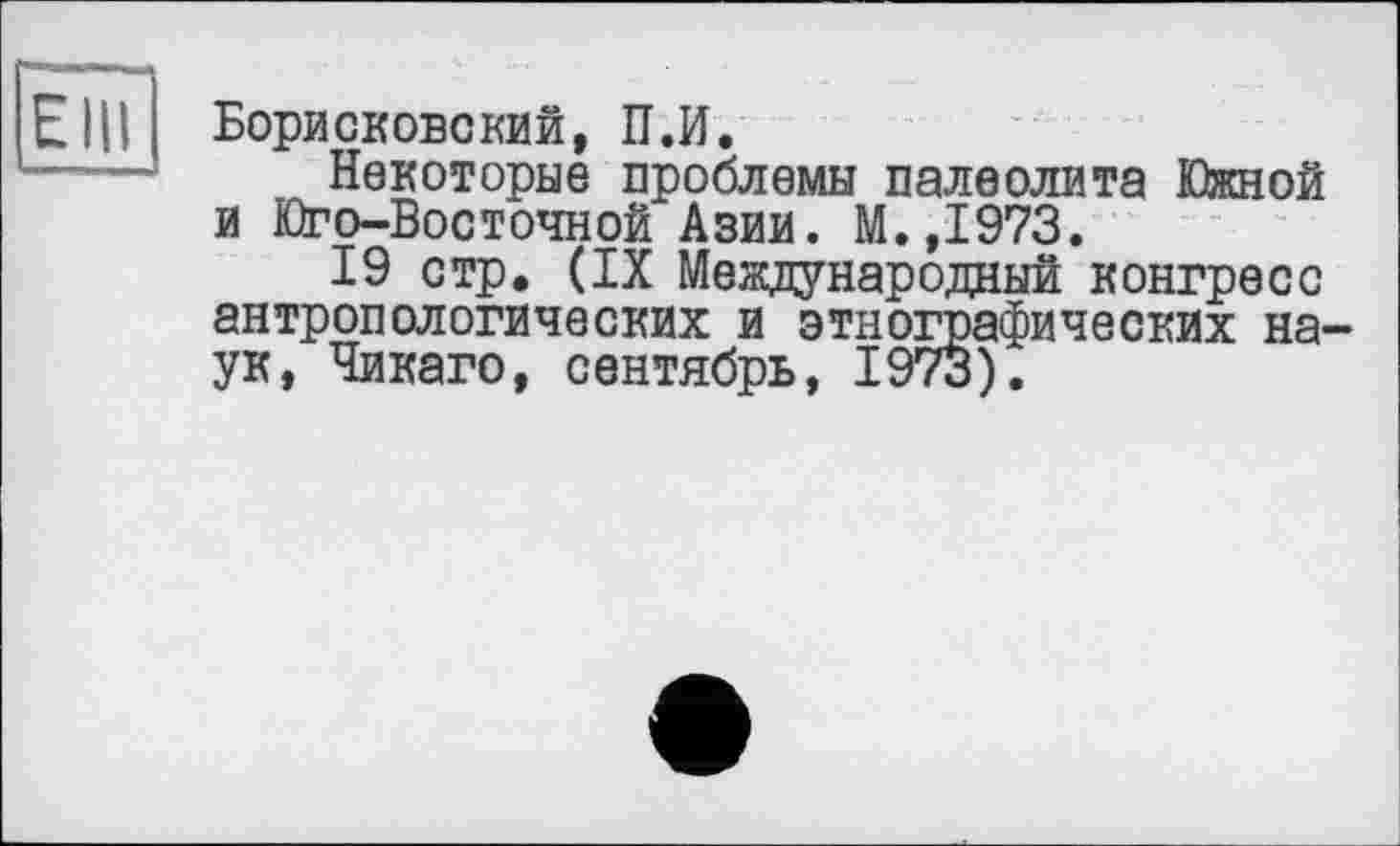 ﻿Elli
Борисковский, П.И.
Некоторые проблемы палеолита Южной и Юго-Восточной Азии. М.,1973.
19 стр, (IX Международный конгресс антропологических и этнографических наук, Чикаго, сентябрь, 1973).